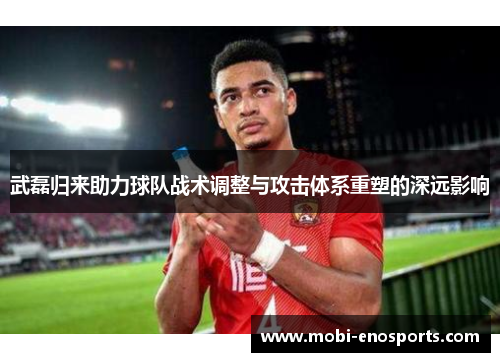 武磊归来助力球队战术调整与攻击体系重塑的深远影响