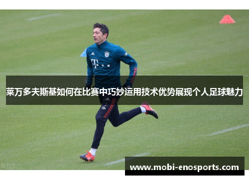 莱万多夫斯基如何在比赛中巧妙运用技术优势展现个人足球魅力