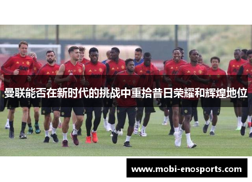 曼联能否在新时代的挑战中重拾昔日荣耀和辉煌地位