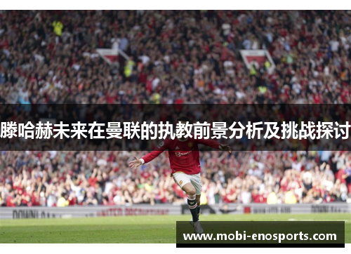 滕哈赫未来在曼联的执教前景分析及挑战探讨