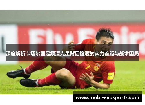 深度解析卡塔尔国足频遭克星背后隐藏的实力差距与战术困局